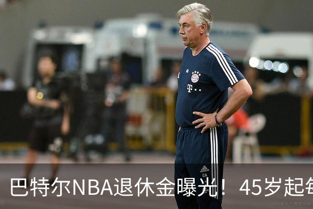 巴特尔NBA退休金曝光！45岁起每月领钱，62岁后数字惊人真羡慕
